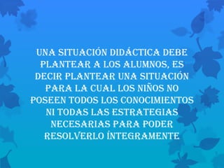 Una situación didáctica debe
  plantear a los alumnos, es
 decir plantear una situación
   para la cual los niños no
poseen todos los conocimientos
   ni todas las estrategias
    necesarias para poder
   resolverlo íntegramente
 