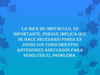 La idea de obstáculo, es
importante, porque implica que
  se hace necesario poner en
    juego los conocimientos
  anteriores adecuados para
     resolver el problema.
 