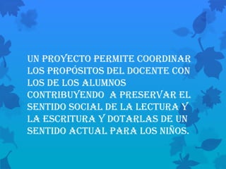 Un proyecto permite coordinar
los propósitos del docente con
los de los alumnos
contribuyendo a preservar el
sentido social de la lectura y
la escritura y dotarlas de un
sentido actual para los niños.
 