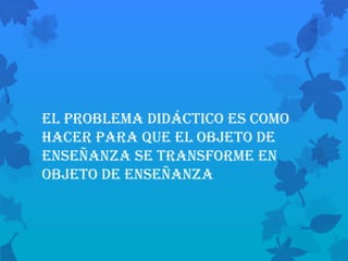El problema didáctico es como
hacer para que el objeto de
enseñanza se transforme en
objeto de enseñanza
 