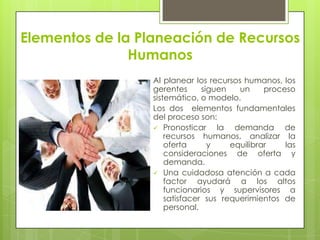 Elementos de la Planeación de Recursos HumanosAl planear los recursos humanos, los gerentes siguen un proceso sistemático, o modelo. Los dos  elementos fundamentales del proceso son:Pronosticar la demanda de recursos humanos, analizar la oferta y equilibrar las consideraciones de oferta y demanda.