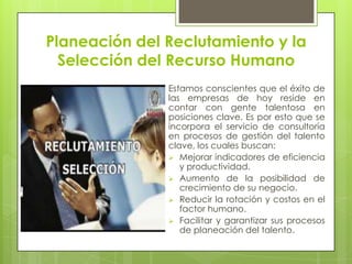 Planeación del Reclutamiento y la Selección del Recurso HumanoEstamos conscientes que el éxito de las empresas de hoy reside en contar con gente talentosa en posiciones clave. Es por esto que se incorpora el servicio de consultoría en procesos de gestión del talento clave, los cuales buscan:Mejorar indicadores de eficiencia y productividad.