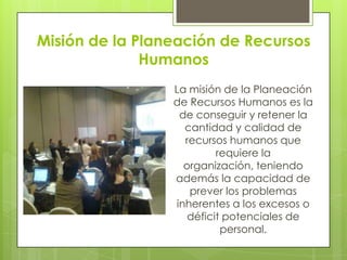 Misión de la Planeación de Recursos HumanosLa misión de la Planeación de Recursos Humanos es la de conseguir y retener la cantidad y calidad de recursos humanos que requiere la organización, teniendo además la capacidad de prever los problemas inherentes a los excesos o déficit potenciales de personal.