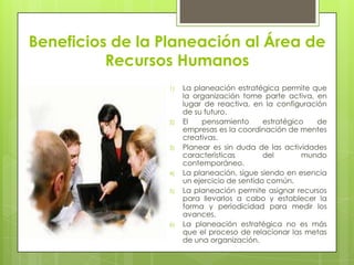 Beneficios de la Planeación al Área de Recursos HumanosLa planeación estratégica permite que la organización tome parte activa, en lugar de reactiva, en la configuración de su futuro.El pensamiento estratégico de empresas es la coordinación de mentes creativas.Planear es sin duda de las actividades características del mundo contemporáneo.La planeación, sigue siendo en esencia un ejercicio de sentido común.La planeación permite asignar recursos para llevarlos a cabo y establecer la forma y periodicidad para medir los avances.La planeación estratégica no es más que el proceso de relacionar las metas de una organización.