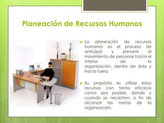 Planeación de Recursos HumanosLa planeación de recursos humanos es el proceso de anticipar y prevenir el movimiento de personas hacia el interior de la organización, dentro de ésta y hacia fuera.Su propósito es utilizar estos recursos con tanta eficacia como sea posible, donde y cuando se necesiten, a fin de alcanzar las metas de la organización.