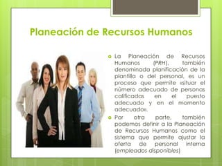 Planeación de Recursos HumanosLa Planeación de Recursos Humanos (PRH), también denominada planificación de la plantilla o del personal, es un proceso que permite «situar el número adecuado de personas calificadas en el puesto adecuado y en el momento adecuado».Por otra parte, también podemos definir a la Planeación de Recursos Humanos como el sistema que permite ajustar la oferta de personal interna (empleados disponibles)