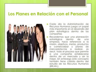 Los Planes en Relación con el PersonalCada día la Administración de Recursos Humanos juega un papel más importante en el desarrollo del plan estratégico dentro de las compañíasRecordemos que una planeación estratégica dentro de una empresa, hace referencia a la misión, objetivos, metas, productos a comercializar y planes de mercadotecnia a realizar, es decir, todo el proceso que permite a una compañía establecerse dentro de un mercado y ser la mejor. Sin embargo este concepto también tiene cabida dentro del estudio de los Recursos Humanos (RR.HH.).