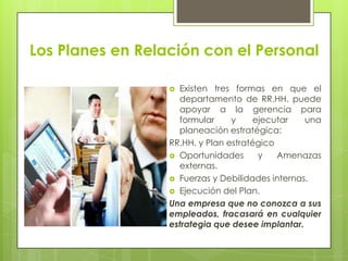 Los Planes en Relación con el PersonalExisten tres formas en que el departamento de RR.HH. puede apoyar a la gerencia para formular y ejecutar una planeación estratégica:RR.HH. y Plan estratégicoOportunidades y Amenazas externas.Fuerzas y Debilidades internas.Ejecución del Plan.Una empresa que no conozca a sus empleados, fracasará en cualquier estrategia que desee implantar.