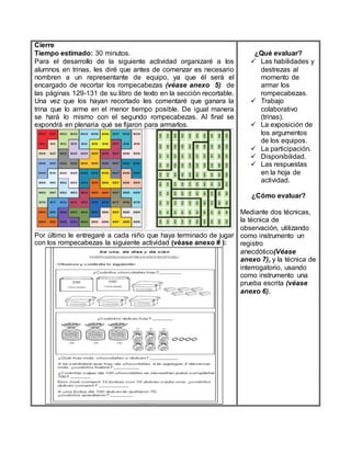 Cierre
Tiempo estimado: 30 minutos.
Para el desarrollo de la siguiente actividad organizaré a los
alumnos en trinas, les diré que antes de comenzar es necesario
nombren a un representante de equipo, ya que él será el
encargado de recortar los rompecabezas (véase anexo 5) de
las páginas 129-131 de su libro de texto en la sección recortable.
Una vez que los hayan recortado les comentaré que ganara la
trina que lo arme en el menor tiempo posible. De igual manera
se hará lo mismo con el segundo rompecabezas. Al final se
expondrá en plenaria qué se fijaron para armarlos.
Por último le entregaré a cada niño que haya terminado de jugar
con los rompecabezas la siguiente actividad (véase anexo # ):
¿Qué evaluar?
 Las habilidades y
destrezas al
momento de
armar los
rompecabezas.
 Trabajo
colaborativo
(trinas).
 La exposición de
los argumentos
de los equipos.
 La participación.
 Disponibilidad.
 Las respuestas
en la hoja de
actividad.
¿Cómo evaluar?
Mediante dos técnicas,
la técnica de
observación, utilizando
como instrumento un
registro
anecdótico(Véase
anexo 7), y la técnica de
interrogatorio, usando
como instrumento una
prueba escrita (véase
anexo 6).
 