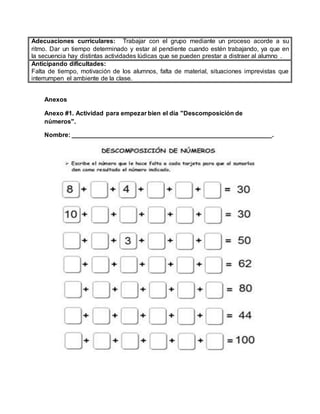 Anexos
Anexo #1. Actividad para empezar bien el día "Descomposición de
números".
Nombre: _________________________________________________________.
Adecuaciones curriculares: Trabajar con el grupo mediante un proceso acorde a su
ritmo. Dar un tiempo determinado y estar al pendiente cuando estén trabajando, ya que en
la secuencia hay distintas actividades lúdicas que se pueden prestar a distraer al alumno .
Anticipando dificultades:
Falta de tiempo, motivación de los alumnos, falta de material, situaciones imprevistas que
interrumpen el ambiente de la clase.
 