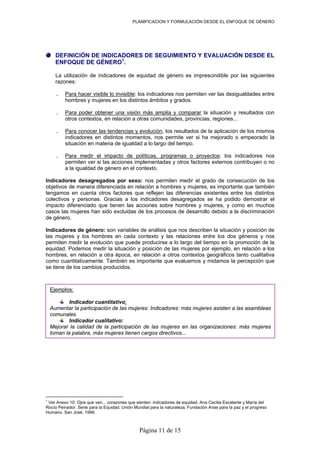 PLANIFICACION Y FORMULACIÓN DESDE EL ENFOQUE DE GÉNERO
DEFINICIÓN DE INDICADORES DE SEGUIMIENTO Y EVALUACIÓN DESDE EL
La utilización de indicadores de equidad de género es imprescindible por las siguientes
Para hacer visible lo invisible
ENFOQUE DE GÉNERO1
.
razones:
. : los indicadores nos permiten ver las desigualdades entre
rar
hombres y mujeres en los distintos ámbitos y grados.
Para poder obtener una visión más amplia y compa. la situación y resultados con
. Para conocer las tendencias y evolución
otros contextos, en relación a otras comunidades, provincias, regiones...
, los resultados de la aplicación de los mismos
. Para medir el impacto de políticas, programas o proyectos
indicadores en distintos momentos, nos permite ver si ha mejorado o empeorado la
situación en materia de igualdad a lo largo del tiempo.
: los indicadores nos
dicadores desagregados por sexo: nos permiten medir el grado de consecución de los
dicadores de género: son variables de análisis que nos describen la situación y posición de
permiten ver si las acciones implementadas y otros factores externos contribuyen o no
a la igualdad de género en el contexto.
In
objetivos de manera diferenciada en relación a hombres y mujeres, es importante que también
tengamos en cuenta otros factores que reflejen las diferencias existentes entre los distintos
colectivos y personas. Gracias a los indicadores desagregados se ha podido demostrar el
impacto diferenciado que tienen las acciones sobre hombres y mujeres, y como en muchos
casos las mujeres han sido excluidas de los procesos de desarrollo debido a la discriminación
de género.
In
las mujeres y los hombres en cada contexto y las relaciones entre los dos géneros y nos
permiten medir la evolución que puede producirse a lo largo del tiempo en la promoción de la
equidad. Podemos medir la situación y posición de las mujeres por ejemplo, en relación a los
hombres, en relación a otra época, en relación a otros contextos geográficos tanto cualitativa
como cuantitativamente. También es importante que evaluemos y midamos la percepción que
se tiene de los cambios producidos.
Ejemplos:
Indicador cuantitativo:
Aume t ujeres: Indicadores: más mujeres asisten a las asambleasn ar la participación de las m
comunales
Indicador cualitativo:
Mejor r ación de las mujeres en las organizaciones: más mujeresa la calidad de la particip
toman la palabra, más mujeres tienen cargos directivos...
1
Ver Anexo 10: Ojos que ven... corazones que sienten: indicadores de equidad. Ana Cecilia Escalante y María del
Rocío Peinador. Serie para la Equidad. Unión Mundial para la naturaleza, Fundación Arias para la paz y el progreso
Humano. San José, 1999.
Página 11 de 15
 