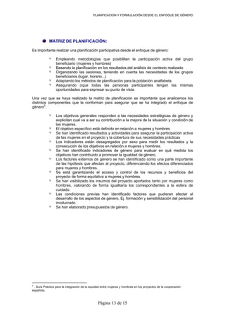 PLANIFICACION Y FORMULACIÓN DESDE EL ENFOQUE DE GÉNERO
MATRIZ DE PLANIFICACIÓN:
Es importante realizar una planificación participativa desde el enfoque de género:
٧ Empleando metodologías que posibiliten la participación activa del grupo
beneficiario (mujeres y hombres)
٧ Basando la planificación en los resultados del análisis de contexto realizado
٧ Organizando las sesiones, teniendo en cuenta las necesidades de los grupos
beneficiarios (lugar, horario...)
٧ Adaptando los métodos de planificación para la población analfabeta
٧ Asegurando oque todas las personas participantes tengan las mismas
oportunidades para expresar su punto de vista.
Una vez que se haya realizado la matriz de planificación es importante que analicemos los
distintos componentes que la conforman para asegurar que se ha integrado el enfoque de
género2
:
٧ Los objetivos generales responden a las necesidades estratégicas de género y
explicitan cual va a ser su contribución a la mejora de la situación y condición de
las mujeres.
٧ El objetivo específico está definido en relación a mujeres y hombres
٧ Se han identificado resultados y actividades para asegurar la participación activa
de las mujeres en el proyecto y la cobertura de sus necesidades prácticas
٧ Los indicadores están desagregados por sexo para medir los resultados y la
consecución de los objetivos en relación a mujeres y hombres.
٧ Se han identificado indicadores de género para evaluar en qué medida los
objetivos han contribuido a promover la igualdad de género.
٧ Los factores externos de género se han identificado como una parte importante
de las hipótesis que afectan al proyecto, diferenciando los efectos diferenciados
para mujeres y hombres.
٧ Se está garantizando el acceso y control de los recursos y beneficios del
proyecto de forma equitativa a mujeres y hombres.
٧ Se han visibilizado los insumos del proyecto aportados tanto por mujeres como
hombres, valorando de forma igualitaria los correspondientes a la esfera de
cuidado.
٧ Las condiciones previas han identificado factores que pudieran afectar al
desarrollo de los aspectos de género, Ej. formación y sensibilización del personal
involucrado.
٧ Se han elaborado presupuestos de género.
2
. Guía Práctica para la integración de la equidad entre mujeres y hombres en los proyectos de la cooperación
española.
Página 13 de 15
 