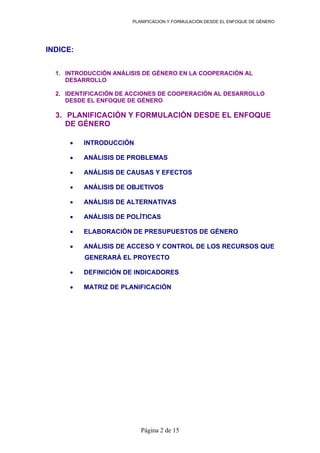 PLANIFICACION Y FORMULACIÓN DESDE EL ENFOQUE DE GÉNERO
INDICE:
1. INTRODUCCIÓN ANÁLISIS DE GÉNERO EN LA COOPERACIÓN AL
DESARROLLO
2. IDENTIFICACIÓN DE ACCIONES DE COOPERACIÓN AL DESARROLLO
DESDE EL ENFOQUE DE GÉNERO
3. PLANIFICACIÓN Y FORMULACIÓN DESDE EL ENFOQUE
DE GÉNERO
• INTRODUCCIÓN
• ANÁLISIS DE PROBLEMAS
• ANÁLISIS DE CAUSAS Y EFECTOS
• ANÁLISIS DE OBJETIVOS
• ANÁLISIS DE ALTERNATIVAS
• ANÁLISIS DE POLÍTICAS
• ELABORACIÓN DE PRESUPUESTOS DE GÉNERO
• ANÁLISIS DE ACCESO Y CONTROL DE LOS RECURSOS QUE
GENERARÁ EL PROYECTO
• DEFINICIÓN DE INDICADORES
• MATRIZ DE PLANIFICACIÓN
Página 2 de 15
 