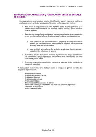 PLANIFICACION Y FORMULACIÓN DESDE EL ENFOQUE DE GÉNERO
INTRODUCCIÓN PLANIFICACIÓN y FORMULACIÓN DESDE EL ENFOQUE
DE GÉNERO:
Como ya veíamos en el apartado anterior (Identificación) es muy importante realizar un
análisis de género en todas las etapas del proyecto por los siguientes motivos:
Nos ayuda a asegurarnos que tanto hombres como mujeres participan y se
benefician equitativamente de las acciones a llevar a cabo y de los recursos
que se generen
Examina las causas fundamentales de las desigualdades de género existentes
y nos permite analizar la forma de abordarlas a través de nuestras acciones:
a) para garantizar que no contribuimos a perpetuar las desigualdades de
género, que los desequilibrios tradicionales de poder no actúan contra el
avance y derechos de las mujeres
b) para contribuir a transformar las actitudes y prácticas discriminatorias y
reequilibrar las relaciones de género
Aumenta la eficacia de nuestras acciones al potenciar una mayor redistribución
de los recursos, apoyo específico a los colectivos más vulnerables y por tanto
una mayor justicia social
Promueve una mayor sostenibilidad mediante el abordaje de los obstáculos al
desarrollo equitativo
A continuación revisaremos como trabajar desde el enfoque de género en todas las
etapas de la planificación:
. Análisis de Problemas
. Análisis de Causas y Efectos
. Análisis de Objetivos
. Análisis de Alternativas
. Análisis de Políticas
. Elaboración de Presupuestos de Género
. Análisis de Acceso y Control de los recursos que generará el proyecto
. Definición de Indicadores
. Matriz de Planificación
Página 3 de 15
 