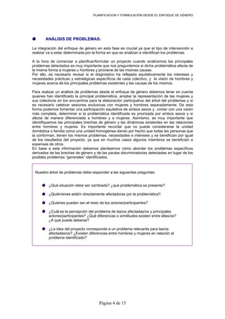 PLANIFICACION Y FORMULACIÓN DESDE EL ENFOQUE DE GÉNERO
Página 4 de 15
ANÁLISIS DE PROBLEMAS:
La integración del enfoque de género en esta fase es crucial ya que el tipo de intervención a
realizar va a estar determinada por la forma en que se analizan e identifican los problemas.
A la hora de comenzar a planificar/formular un proyecto cuando analicemos los principales
problemas detectados es muy importante que nos preguntemos si dicha problemática afecta de
la misma forma a mujeres u hombres y proviene de las mismas causas.
Por ello, es necesario revisar si el diagnóstico ha reflejado equitativamente los intereses y
necesidades prácticas y estratégicas específicos de cada colectivo, y la visión de hombres y
mujeres acerca de los principales problemas existentes y las causas de los mismos.
Para realizar un análisis de problemas desde el enfoque de género debemos tener en cuenta
quienes han identificado la principal problemática, ampliar la representación de las mujeres y
sus colectivos en los encuentros para la elaboración participativa del árbol del problemas y si
es necesario celebrar sesiones exclusivas con mujeres y hombres separadamente. De esta
forma podemos fomentar una participación equitativa de ambos sexos y contar con una visión
más completa, determinar si la problemática identificada es priorizada por ambos sexos y si
afecta de manera diferenciada a hombres y a mujeres. Asimismo, es muy importante que
identifiquemos las principales brechas de género y las dinámicas existentes en las relaciones
entre hombres y mujeres. Es importante recordar que no puede considerarse la unidad
doméstica o familia como una unidad homogénea dando por hecho que todas las personas que
la conforman, tienen los mismos problemas, necesidades e intereses y se benefician por igual
de los resultados del proyecto, ya que en muchos casos algunos miembros se benefician a
expensas de otros.
En base a esta información debemos plantearnos cómo abordar los problemas específicos
derivados de las brechas de género y de las pautas discriminatorias detectadas en lugar de los
posibles problemas “generales” identificados.
Nuestro árbol de problemas debe responder a las siguientes preguntas:
¿Qué situación debe ser cambiada? ¿qué problemática se presenta?
¿Quién/enes está/n directamente afectado/as por la problemática?
¿Quiénes pueden ser el resto de los actores/participantes?
¿Cuál es la percepción del problema de las/os afectadas/os y principales
actores/participantes? ¿Qué diferencias o similitudes existen entre ellas/os?
¿A qué puede deberse?
¿La idea del proyecto corresponde a un problema relevante para las/os
afectadas/os? ¿Existen diferencias entre hombres y mujeres en relación al
problema identificado?
 