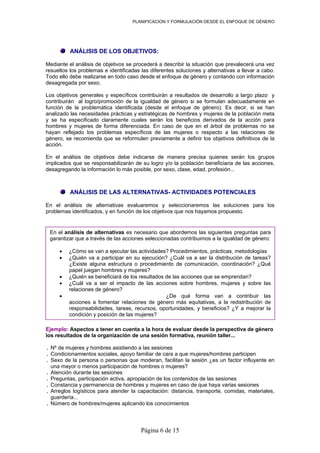 PLANIFICACION Y FORMULACIÓN DESDE EL ENFOQUE DE GÉNERO
Página 6 de 15
ANÁLISIS DE LOS OBJETIVOS:
Mediante el análisis de objetivos se procederá a describir la situación que prevalecerá una vez
resueltos los problemas e identificadas las diferentes soluciones y alternativas a llevar a cabo.
Todo ello debe realizarse en todo caso desde el enfoque de género y contando con información
desagregada por sexo.
Los objetivos generales y específicos contribuirán a resultados de desarrollo a largo plazo y
contribuirán al logro/promoción de la igualdad de género si se formulan adecuadamente en
función de la problemática identificada (desde el enfoque de género). Es decir, si se han
analizado las necesidades prácticas y estratégicas de hombres y mujeres de la población meta
y se ha especificado claramente cuales serán los beneficios derivados de la acción para
hombres y mujeres de forma diferenciada. En caso de que en el árbol de problemas no se
hayan reflejado los problemas específicos de las mujeres o respecto a las relaciones de
género, se recomienda que se reformulen previamente a definir los objetivos definitivos de la
acción.
En el análisis de objetivos debe indicarse de manera precisa quienes serán los grupos
implicados que se responsabilizarán de su logro y/o la población beneficiaria de las acciones,
desagregando la información lo más posible, por sexo, clase, edad, profesión...
ANÁLISIS DE LAS ALTERNATIVAS- ACTIVIDADES POTENCIALES
En el análisis de alternativas evaluaremos y seleccionaremos las soluciones para los
problemas identificados, y en función de los objetivos que nos hayamos propuesto.
En el análisis de alternativas es necesario que abordemos las siguientes preguntas para
garantizar que a través de las acciones seleccionadas contribuimos a la igualdad de género:
• ¿Cómo se van a ejecutar las actividades? Procedimientos, prácticas, metodologías
• ¿Quién va a participar en su ejecución? ¿Cuál va a ser la distribución de tareas?
¿Existe alguna estructura o procedimiento de comunicación, coordinación? ¿Qué
papel juegan hombres y mujeres?
• ¿Quién se beneficiará de los resultados de las acciones que se emprendan?
• ¿Cuál va a ser el impacto de las acciones sobre hombres, mujeres y sobre las
relaciones de género?
• ¿De qué forma van a contribuir las
acciones a fomentar relaciones de género más equitativas, a la redistribución de
responsabilidades, tareas, recursos, oportunidades, y beneficios? ¿Y a mejorar la
condición y posición de las mujeres?
Ejemplo: Aspectos a tener en cuenta a la hora de evaluar desde la perspectiva de género
los resultados de la organización de una sesión formativa, reunión taller...
. Nº de mujeres y hombres asistiendo a las sesiones
. Condicionamientos sociales, apoyo familiar de cara a que mujeres/hombres participen
. Sexo de la persona o personas que moderan, facilitan la sesión ¿es un factor influyente en
una mayor o menos participación de hombres o mujeres?
. Atención durante las sesiones
. Preguntas, participación activa, apropiación de los contenidos de las sesiones
. Constancia y permanencia de hombres y mujeres en caso de que haya varias sesiones
. Arreglos logísticos para atender la capacitación: distancia, transporte, comidas, materiales,
guardería...
. Número de hombres/mujeres aplicando los conocimientos
 
