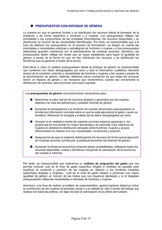PLANIFICACION Y FORMULACIÓN DESDE EL ENFOQUE DE GÉNERO
Página 9 de 15
PRESUPUESTOS CON ENFOQUE DE GÉNERO:
La manera en que se generan fondos y se distribuyen los recursos afecta el bienestar de la
población y de forma específica a hombres y a mujeres. Los presupuestos reflejan las
prioridades y los compromisos de las entidades financiadoras, los recursos disponibles y su
distribución en función de las necesidades identificadas. Por tanto, es imprescindible que a la
hora de elaborar los presupuestos en el proceso de formulación, se tengan en cuenta las
prioridades y necesidades prácticas y estratégicas de hombres y mujeres y si los presupuestos
elaborados guardan coherencia con el planteamiento de nuestras acciones. Asimismo, los
presupuestos deben reflejar las metas que se hayan establecido para lograr la igualdad de
género a través de la forma en que se han distribuido los recursos y se distribuirán los
beneficios que se generen a través de la acción.
Para llevar a cabo un análisis presupuestario desde el enfoque de género es imprescindible
que contemos con datos desagregados por sexo y toda la información cualitativa relevante
acerca de la condición, posición y necesidades de hombres y mujeres y las causas y pautas de
la discriminación de género. Además, debemos tomar conciencia de que todas las acciones
tienen un impacto de género y es necesario que reorientemos cuando sea conveniente la
distribución de recursos para promover una mayor equidad.
Los presupuestos de género nos proporcionan mecanismos para:
Determinar el valor real de los recursos dirigidos o generados por las mujeres,
dejando a la vista las deficiencias y posibles brechas de género.
Aumentar la transparencia y la rendición de cuentas del proceso presupuestario al
brindarnos información concreta sobre en qué se está ejecutando el gasto y quien se
beneficia. Refuerzan la recogida y análisis de los datos desagregados por sexo.
Conocer si en realidad a través de nuestras acciones estamos apoyando a los
grupos que se encuentran en mayor desventaja y en particular a los colectivos de
mujeres al visibilizar la distribución del gasto entre hombres, mujeres y grupos
diferenciados en relación con sus necesidades, condiciones y posición.
Asegurarnos de que no estamos distribuyendo los recursos de forma que la ejecución
de nuestras acciones contribuyan a perpetuar/aumentar las brechas de género.
Aumentar la eficiencia económica evitando falsas contabilidades, reflejando todos los
recursos disponibles, costes y beneficios incluyendo la valorización de la economía
del cuidado e informal.
Por tanto, es imprescindible que realicemos un análisis de asignación del gasto que nos
permita conocer cual es el nivel de gasto específico dirigido a medidas de equidad para
equilibrar la condición y posición de las mujeres en relación a los hombres (medidas
específicas dirigidas a mujeres), cual es el nivel de gasto dirigido a promover una mayor
igualdad de género en función de las metas que nos hayamos planteado y si el desglose
presupuestario refleja las necesidades e intereses de hombres y mujeres.
Asimismo, a la hora de realizar el análisis de coste-beneficio, gastos-ingresos debemos incluir
la contribución de las mujeres al bienestar social y a la calidad de vida a través del trabajo que
realizan en todas las esferas, sin dejar de lado la valorización de la esfera del cuidado.
 