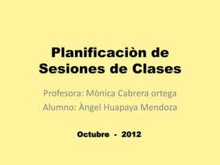 Planificaciòn de
Sesiones de Clases
Profesora: Mònica Cabrera ortega
Alumno: Àngel Huapaya Mendoza
Octubre - 2012

 