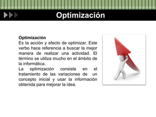 Optimización
Optimización
Es la acción y efecto de optimizar. Este
verbo hace referencia a buscar la mejor
manera de realizar una actividad. El
término se utiliza mucho en el ámbito de
la informática.
La optimización consiste en el
tratamiento de las variaciones de un
concepto inicial y usar la información
obtenida para mejorar la idea.
 