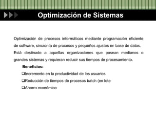Optimización de Sistemas
Optimización de procesos informáticos mediante programación eficiente
de software, sincronía de procesos y pequeños ajustes en base de datos.
Está destinado a aquellas organizaciones que posean medianos o
grandes sistemas y requieran reducir sus tiempos de procesamiento.
Beneficios:
Incremento en la productividad de los usuarios
Reducción de tiempos de procesos batch (en lote
Ahorro económico
 
