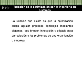 Relación de la optimización con la ingeniería en
sistemas
La relación que existe es que la optimización
busca agilizar procesos complejos mediantes
sistemas que brinden innovación y eficacia para
dar solución a los problemas de una organización
o empresa.
 