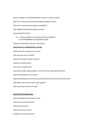 ¿Al ver la imagen y el título puedo saber de qué va a tratar el texto?
¿Qué otros elementos paratextuales podrían agregar al texto?
¿Por qué es importante que aparezca el epígrafe?
¿Qué epígrafe le podríamos agregar al texto?
¿De qué tratará el texto?
2) a. Lectura modelo en voz alta por parte de la docente.
b. LEE ATENTAMENTE EL SIGUIENTE TEXTO.
Trabajo la comprensión del texto. Post lectura.
PREGUNTAS DE COMPRENSIÓN LECTORA.
¿Dónde viaja Teo cuando va en el auto?
¿Por qué viaja Teo en la Sillita?
¿Qué hace la mamá cuando Teo llora?
¿Dónde va sentada Juana?
¿Por qué va sentada atrás?
¿Los chicos pueden viajar parados o sin el cinturón de seguridad? ¿Por qué?
¿Qué les puede pasar si no lo usan?
¿Qué les puede pasar a los chicos que viajan dentro del auto si frena bruscamente?
¿Qué deben usar los chicos para viajar seguros?
¿Cómo disfrutan los chicos el viaje?
PREGUNTAS DE MEDIACIÓN.
¿Han leído algún texto parecido a este?
¿Cuál es la intensión del texto?
¿Qué tipo de texto es?
¿Cómo nos damos cuenta?
¿Cuáles son sus características?
 