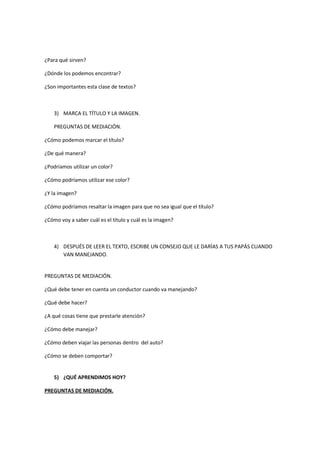 ¿Para qué sirven?
¿Dónde los podemos encontrar?
¿Son importantes esta clase de textos?
3) MARCA EL TÍTULO Y LA IMAGEN.
PREGUNTAS DE MEDIACIÓN.
¿Cómo podemos marcar el título?
¿De qué manera?
¿Podríamos utilizar un color?
¿Cómo podríamos utilizar ese color?
¿Y la imagen?
¿Cómo podríamos resaltar la imagen para que no sea igual que el título?
¿Cómo voy a saber cuál es el título y cuál es la imagen?
4) DESPUÉS DE LEER EL TEXTO, ESCRIBE UN CONSEJO QUE LE DARÍAS A TUS PAPÁS CUANDO
VAN MANEJANDO.
PREGUNTAS DE MEDIACIÓN.
¿Qué debe tener en cuenta un conductor cuando va manejando?
¿Qué debe hacer?
¿A qué cosas tiene que prestarle atención?
¿Cómo debe manejar?
¿Cómo deben viajar las personas dentro del auto?
¿Cómo se deben comportar?
5) ¿QUÉ APRENDIMOS HOY?
PREGUNTAS DE MEDIACIÓN.
 