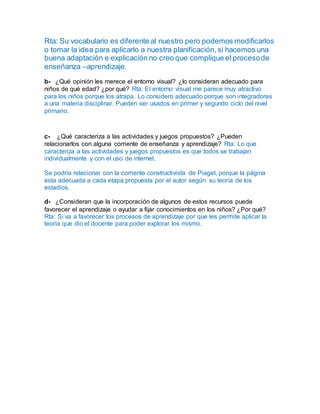 Rta: Su vocabulario es diferente al nuestro pero podemos modificarlos
o tomar la idea para aplicarlo a nuestra planificación, si hacemos una
buena adaptación e explicación no creo que complique el procesode
enseñanza –aprendizaje.
b- ¿Qué opinión les merece el entorno visual? ¿lo consideran adecuado para
niños de qué edad? ¿por qué? Rta: El entorno visual me parece muy atractivo
para los niños porque los atrapa. Lo considero adecuado porque son integradores
a una materia disciplinar. Pueden ser usados en primer y segundo ciclo del nivel
primario.
c- ¿Qué caracteriza a las actividades y juegos propuestos? ¿Pueden
relacionarlos con alguna corriente de enseñanza y aprendizaje? Rta: Lo que
caracteriza a las actividades y juegos propuestos es que todos se trabajan
individualmente y con el uso de internet.
Se podría relacionar con la corriente constructivista de Piaget, porque la página
esta adecuada a cada etapa propuesta por el autor según su teoría de los
estadios.
d- ¿Consideran que la incorporación de algunos de estos recursos puede
favorecer el aprendizaje o ayudar a fijar conocimientos en los niños? ¿Por qué?
Rta: Si va a favorecer los procesos de aprendizaje por que les permite aplicar la
teoría que dio el docente para poder explorar los mismo.
 