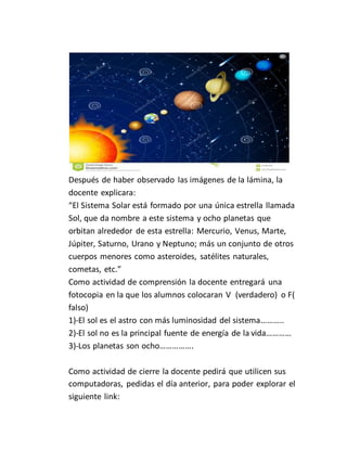 Después de haber observado las imágenes de la lámina, la
docente explicara:
“El Sistema Solar está formado por una única estrella llamada
Sol, que da nombre a este sistema y ocho planetas que
orbitan alrededor de esta estrella: Mercurio, Venus, Marte,
Júpiter, Saturno, Urano y Neptuno; más un conjunto de otros
cuerpos menores como asteroides, satélites naturales,
cometas, etc.”
Como actividad de comprensión la docente entregará una
fotocopia en la que los alumnos colocaran V (verdadero) o F(
falso)
1)-El sol es el astro con más luminosidad del sistema………..
2)-El sol no es la principal fuente de energía de la vida…………
3)-Los planetas son ocho…………….
Como actividad de cierre la docente pedirá que utilicen sus
computadoras, pedidas el día anterior, para poder explorar el
siguiente link:
 