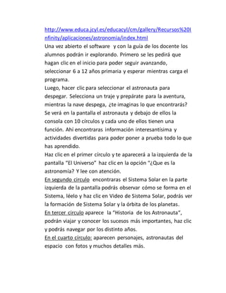 http://www.educa.jcyl.es/educacyl/cm/gallery/Recursos%20I
nfinity/aplicaciones/astronomia/index.html
Una vez abierto el software y con la guía de los docente los
alumnos podrán ir explorando. Primero se les pedirá que
hagan clic en el inicio para poder seguir avanzando,
seleccionar 6 a 12 años primaria y esperar mientras carga el
programa.
Luego, hacer clic para seleccionar el astronauta para
despegar. Selecciona un traje y prepárate para la aventura,
mientras la nave despega, ¿te imaginas lo que encontrarás?
Se verá en la pantalla el astronauta y debajo de ellos la
consola con 10 círculos y cada uno de ellos tienen una
función. Ahí encontraras información interesantísima y
actividades divertidas para poder poner a prueba todo lo que
has aprendido.
Haz clic en el primer círculo y te aparecerá a la izquierda de la
pantalla “El Universo” haz clic en la opción “¿Que es la
astronomía? Y lee con atención.
En segundo circulo encontraras el Sistema Solar en la parte
izquierda de la pantalla podrás observar cómo se forma en el
Sistema, léelo y haz clic en Video de Sistema Solar, podrás ver
la formación de Sistema Solar y la órbita de los planetas.
En tercer circulo aparece la “Historia de los Astronauta“,
podrán viajar y conocer los sucesos más importantes, haz clic
y podrás navegar por los distinto años.
En el cuarto círculo: aparecen personajes, astronautas del
espacio con fotos y muchos detalles más.
 