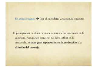En cuánto tiempo  fijar el calendario de acciones concretas




El presupuesto también es un elemento a tener en cuenta en la
 campaña. Aunque en principio no debe influir en la
 creatividad sí tiene gran repercusión en la producción y la
 difusión del mensaje.
 