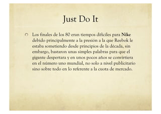 Just Do It
!   Los finales de los 80 eran tiempos difíciles para Nike
    debido principalmente a la presión a la que Reebok le
    estaba sometiendo desde principios de la década, sin
    embargo, bastaron unas simples palabras para que el
    gigante despertara y en unos pocos años se convirtiera
    en el número uno mundial, no solo a nivel publicitario
    sino sobre todo en lo referente a la cuota de mercado.
 