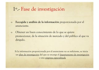 1º.- Fase de investigación

o     Recogida y análisis de la información proporcionada por el
      anunciante.

o     Obtener un buen conocimiento de lo que se quiere
      promocionar, de la situación de mercado y del público al que va
      dirigido.


      Si la información proporcionada por el anunciante no es suficiente, se inicia
       un plan de investigación del que se encarga el departamento de investigación
                               o una empresa especializada
 