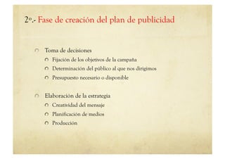 2º.- Fase de creación del plan de publicidad


   !   Toma de decisiones
       !   Fijación de los objetivos de la campaña
       !   Determinación del público al que nos dirigimos
       !   Presupuesto necesario o disponible


   !   Elaboración de la estrategia
       !   Creatividad del mensaje
       !   Planificación de medios
       !   Producción
 