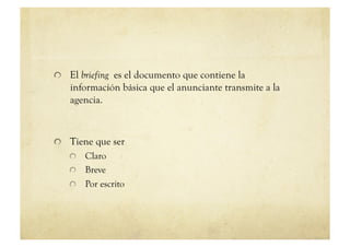 !   El briefing es el documento que contiene la
   información básica que el anunciante transmite a la
   agencia.



!   Tiene que ser
   !   Claro
   !   Breve
   !   Por escrito
 