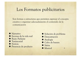 Los Formatos publicitarios
Son formas o estructuras que permiten expresar el concepto
creativo y organizar adecuadamente el contenido de la
comunicación
 