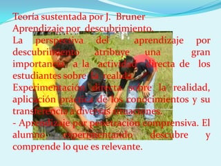 Teoría sustentada por J. Bruner
Aprendizaje por descubrimiento.
La perspectiva del            aprendizaje por
descubrimiento      atribuye     una       gran
importancia a la actividad directa de los
estudiantes sobre la realida.
Experimentación directa sobre la realidad,
aplicación práctica de los conocimientos y su
transferencia a diversas situaciones.
- Aprendizaje por penetración comprensiva. El
alumno      experimentando        descubre    y
comprende lo que es relevante.
 