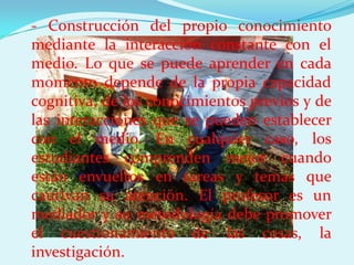 - Construcción del propio conocimiento
mediante la interacción constante con el
medio. Lo que se puede aprender en cada
momento depende de la propia capacidad
cognitiva, de los conocimientos previos y de
las interacciones que se pueden establecer
con el medio. En cualquier caso, los
estudiantes comprenden mejor cuando
están envueltos en tareas y temas que
cautivan su atención. El profesor es un
mediador y su metodología debe promover
el cuestionamiento de las cosas, la
investigación.
 
