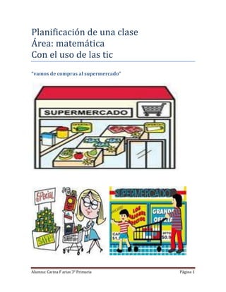 Planificación de una clase
Área: matemática
Con el uso de las tic
“vamos de compras al supermercado”




Alumna: Carina F arias 3° Primaria   Página 1
 