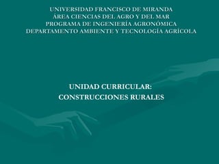 UNIVERSIDAD FRANCISCO DE MIRANDA
       ÁREA CIENCIAS DEL AGRO Y DEL MAR
     PROGRAMA DE INGENIERÍA AGRONÓMICA
DEPARTAMENTO AMBIENTE Y TECNOLOGÍA AGRÍCOLA




          UNIDAD CURRICULAR:
        CONSTRUCCIONES RURALES
 