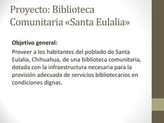 Proyecto: Biblioteca
Comunitaria «Santa Eulalia»
Objetivo general:
Proveer a los habitantes del poblado de Santa
Eulalia, ...
