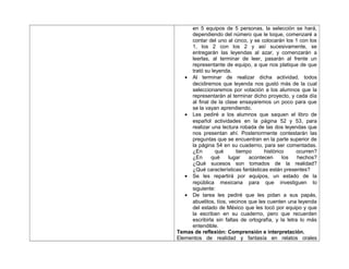 en 5 equipos de 5 personas, la selección se hará,
dependiendo del número que le toque, comenzaré a
contar del uno al cinco, y se colocarán los 1 con los
1, los 2 con los 2 y así sucesivamente, se
entregarán las leyendas al azar, y comenzarán a
leerlas, al terminar de leer, pasarán al frente un
representante de equipo, a que nos platique de que
trató su leyenda.
• Al terminar de realizar dicha actividad, todos
decidiremos que leyenda nos gustó más de la cual
seleccionaremos por votación a los alumnos que la
representarán al terminar dicho proyecto, y cada día
al final de la clase ensayaremos un poco para que
se la vayan aprendiendo.
• Les pediré a los alumnos que saquen el libro de
español actividades en la página 52 y 53, para
realizar una lectura robada de las dos leyendas que
nos presentan ahí. Posteriormente contestarán las
preguntas que se encuentran en la parte superior de
la página 54 en su cuaderno, para ser comentadas.
¿En qué tiempo histórico ocurren?
¿En qué lugar acontecen los hechos?
¿Qué sucesos son tomados de la realidad?
¿Qué características fantásticas están presentes?
• Se les repartirá por equipos, un estado de la
república mexicana para que investiguen lo
siguiente:
• De tarea les pediré que les pidan a sus papás,
abuelitos, tíos, vecinos que les cuenten una leyenda
del estado de México que les tocó por equipo y que
la escriban en su cuaderno, pero que recuerden
escribirla sin faltas de ortografía, y la letra lo más
entendible.
Temas de reflexión: Comprensión e interpretación.
Elementos de realidad y fantasía en relatos orales
 