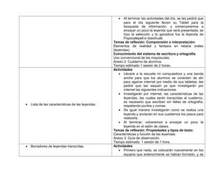 • Al terminar las actividades del día, se les pedirá que
para el día siguiente lleven su Tablet para la
búsqueda de información, y comenzaremos a
ensayar un poco la leyenda que será presentada, se
hizo la selección y la ganadora fue la leyenda de
Popocatépetl e ixtaxihuatl.
Temas de reflexión: Comprensión e interpretación:
Elementos de realidad y fantasía en relatos orales
(leyendas).
Conocimiento del sistema de escritura y ortografía.
Uso convencional de las mayúsculas.
Anexo 2: Cuaderno de alumnos.
Tiempo estimado 1 sesión de 2 horas.
• Lista de las características de las leyendas.
Actividades
• Llevaré a la escuela mi computadora y una banda
ancha para que los alumnos se conecten de ahí
para agarrar internet por medio de sus tabletas, les
pediré que las saquen ya que investigarán por
internet las siguientes indicaciones.
• Investigarán por internet, las características de las
leyendas, las cuales serán transcritas al cuaderno,
es necesario que escriban sin faltas de ortografía,
respetando puntos y comas.
• De igual manera investigarán como se realiza una
leyenda y anotarán en sus cuadernos los pasos para
realizarla.
• Al terminar, volveremos a ensayar un poco la
leyenda en el salón de clases.
Temas de reflexión: Propiedades y tipos de texto:
Características y función de las leyendas.
Anexo 3: Guía de observación.
Tiempo estimado: 1 sesión de 1 hora.
• Borradores de leyendas transcritas. Actividades
• Primero que nada, se colocarán nuevamente en los
equipos que anteriormente se habían formado, y se
 