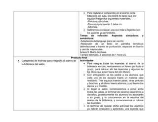 • Para realizar el compendio en el acervo de la
biblioteca del aula, les pediré de tarea que por
equipos traigan los siguientes materiales.
-Pinturas y Brochas.
-Tres equipos traerán 1 Jaba c/u.
-Adornos.
• Saldremos a ensayar una vez más la leyenda con
los guiones ya aprendidos.
Temas de reflexión: Aspectos sintácticos y
semánticos:
-Adaptación del lenguaje para ser escrito.
-Redacción de un texto en párrafos temáticos
delimitaciones a través de puntuación, espacios en blanco
y uso de mayúsculas.
Anexo 5: Diario de clase.
Tiempo estimado: 2 sesiones de 1 hora c/u.
Producto final
• Compendio de leyenda para integrarlo al acervo de
la biblioteca del salón.
Actividades
• Para integrar todas las leyendas al acervo de la
biblioteca escolar, realizaremos un librero por todo el
grupo, para colocar ahí las leyendas y algunos de
los libros que estén fuera del otro librero.
• Con anticipación se les pedirá a los alumnos que
cada uno de los equipos traerá un material para
realizarlo. Tres equipos traerán jabas, otras pinturas
y brochas, y el último traerá adornos, y yo llevaré los
clavos y el martillo.
• Al llegar al salón, comenzaremos a pintar entre
todos, las jabas, al terminar de secarse pasaremos a
clavarlas, posteriormente los alumnos las adornarán
a su gusto, y lo colocaremos en la esquina del
acervo de la biblioteca, y comenzaremos a colocar
las leyendas.
• Al terminar de realizar dicha actividad los alumnos
ya habrán ensayado y aprendido, una leyenda que
 