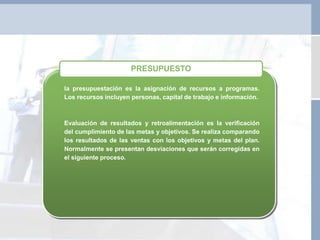 la presupuestación es la asignación de recursos a programas.
Los recursos incluyen personas, capital de trabajo e información.
Evaluación de resultados y retroalimentación es la verificación
del cumplimiento de las metas y objetivos. Se realiza comparando
los resultados de las ventas con los objetivos y metas del plan.
Normalmente se presentan desviaciones que serán corregidas en
el siguiente proceso.
PRESUPUESTO
 