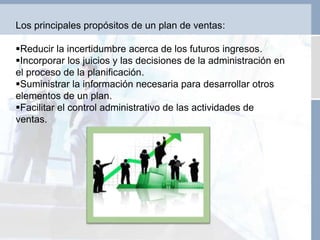 Los principales propósitos de un plan de ventas:
Reducir la incertidumbre acerca de los futuros ingresos.
Incorporar los juicios y las decisiones de la administración en
el proceso de la planificación.
Suministrar la información necesaria para desarrollar otros
elementos de un plan.
Facilitar el control administrativo de las actividades de
ventas.
 