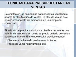 TECNICAS PARA PRESUPUESTAR LAS
VENTAS
Se emplea en las compañías no fabricantes usualmente
abarca la planificación de ventas. El plan de ventas es el
primer presupuesto de mercancía en una empresa
comercial.
El método de precios unitarios se planifica las ventas que
habrán de venderse así como su precio unitario de ventas
para cada artículo. El método resulta práctico cuando:
• Él numera de línea de producto es limitado.
• Precio de venta relativamente alto.
 
