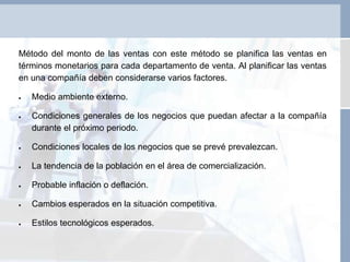 Método del monto de las ventas con este método se planifica las ventas en
términos monetarios para cada departamento de venta. Al planificar las ventas
en una compañía deben considerarse varios factores.
 Medio ambiente externo.
 Condiciones generales de los negocios que puedan afectar a la compañía
durante el próximo periodo.
 Condiciones locales de los negocios que se prevé prevalezcan.
 La tendencia de la población en el área de comercialización.
 Probable inflación o deflación.
 Cambios esperados en la situación competitiva.
 Estilos tecnológicos esperados.
 