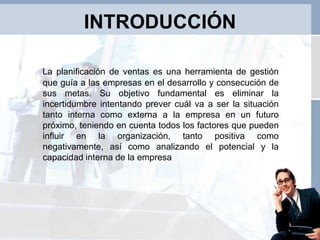 INTRODUCCIÓN
La planificación de ventas es una herramienta de gestión
que guía a las empresas en el desarrollo y consecución de
sus metas. Su objetivo fundamental es eliminar la
incertidumbre intentando prever cuál va a ser la situación
tanto interna como externa a la empresa en un futuro
próximo, teniendo en cuenta todos los factores que pueden
influir en la organización, tanto positiva como
negativamente, así como analizando el potencial y la
capacidad interna de la empresa
 