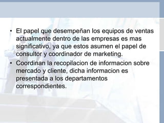 • El papel que desempeñan los equipos de ventas
actualmente dentro de las empresas es mas
significativo, ya que estos asumen el papel de
consultor y coordinador de marketing.
• Coordinan la recopilacion de informacion sobre
mercado y cliente, dicha informacion es
presentada a los departamentos
correspondientes.
 
